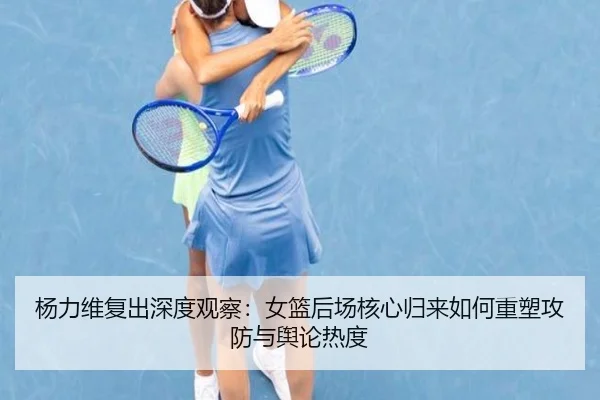 杨力维复出深度观察：女篮后场核心归来如何重塑攻防与舆论热度